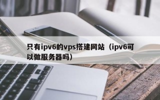 枣庄只有ipv6的vps搭建网站（ipv6可以做服务器吗）