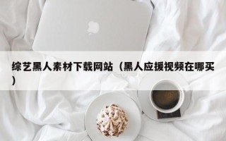 枣庄综艺黑人素材下载网站（黑人应援视频在哪买）